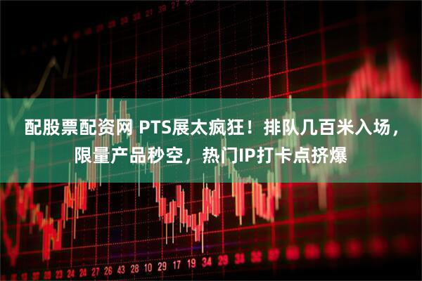 配股票配资网 PTS展太疯狂！排队几百米入场，限量产品秒空，热门IP打卡点挤爆