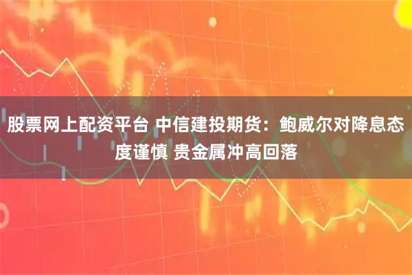 股票网上配资平台 中信建投期货：鲍威尔对降息态度谨慎 贵金属冲高回落