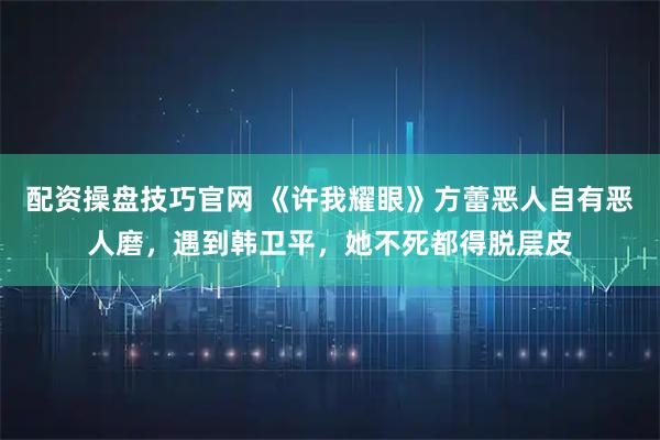 配资操盘技巧官网 《许我耀眼》方蕾恶人自有恶人磨，遇到韩卫平，她不死都得脱层皮