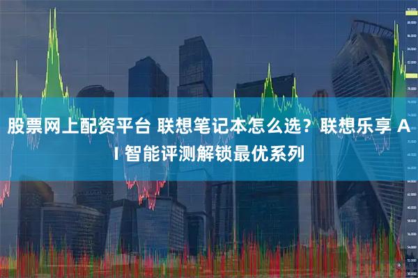 股票网上配资平台 联想笔记本怎么选？联想乐享 AI 智能评测解锁最优系列