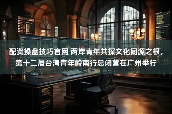 配资操盘技巧官网 两岸青年共探文化同源之根，第十二届台湾青年岭南行总闭营在广州举行