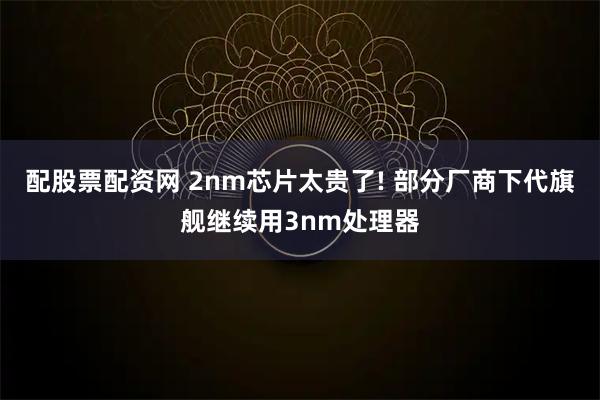 配股票配资网 2nm芯片太贵了! 部分厂商下代旗舰继续用3nm处理器