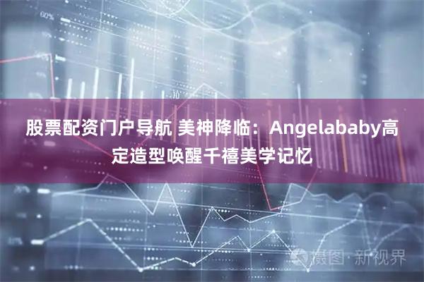 股票配资门户导航 美神降临：Angelababy高定造型唤醒千禧美学记忆