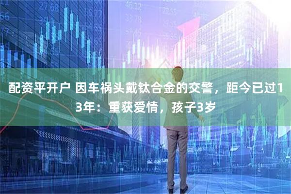 配资平开户 因车祸头戴钛合金的交警，距今已过13年：重获爱情，孩子3岁