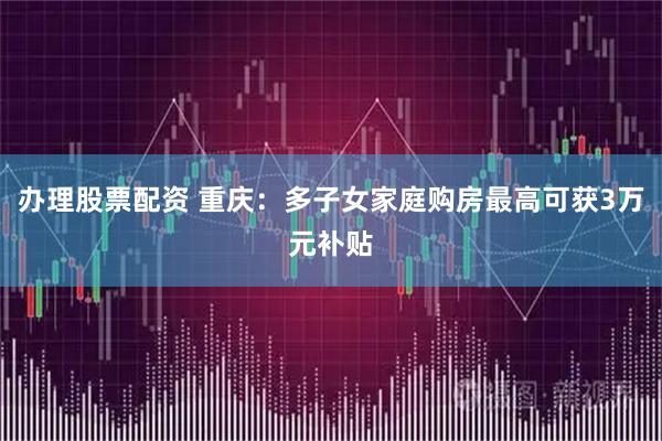 办理股票配资 重庆：多子女家庭购房最高可获3万元补贴