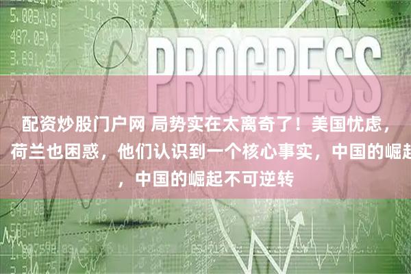 配资炒股门户网 局势实在太离奇了！美国忧虑，日本疑惑，荷兰也困惑，他们认识到一个核心事实，中国的崛起不可逆转