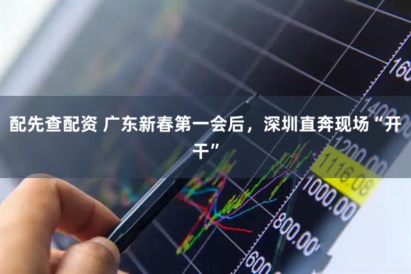 配先查配资 广东新春第一会后，深圳直奔现场“开干”