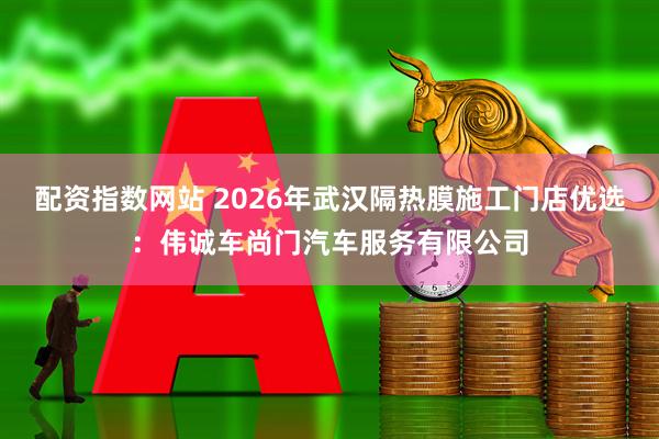 配资指数网站 2026年武汉隔热膜施工门店优选：伟诚车尚门汽车服务有限公司