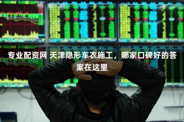 专业配资网 天津隐形车衣施工，哪家口碑好的答案在这里
