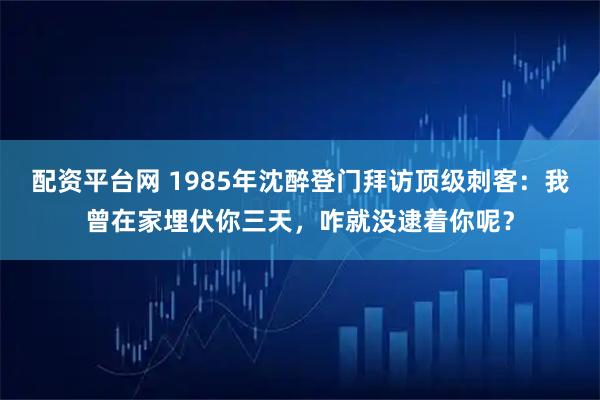 配资平台网 1985年沈醉登门拜访顶级刺客：我曾在家埋伏你三天，咋就没逮着你呢？
