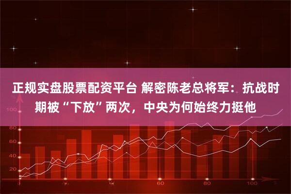 正规实盘股票配资平台 解密陈老总将军：抗战时期被“下放”两次，中央为何始终力挺他