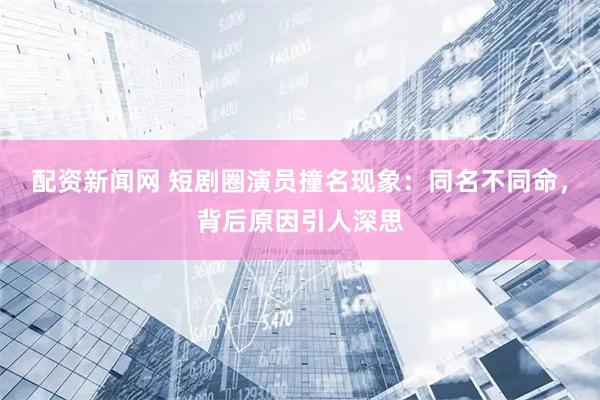 配资新闻网 短剧圈演员撞名现象：同名不同命，背后原因引人深思