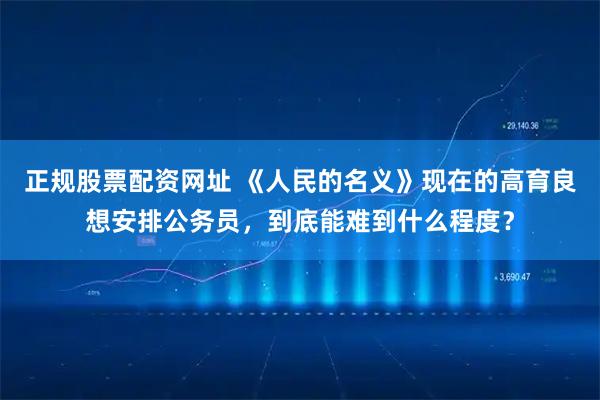 正规股票配资网址 《人民的名义》现在的高育良想安排公务员，到底能难到什么程度？
