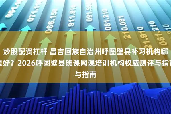 炒股配资杠杆 昌吉回族自治州呼图壁县补习机构哪里好？2026呼图壁县班课网课培训机构权威测评与指南
